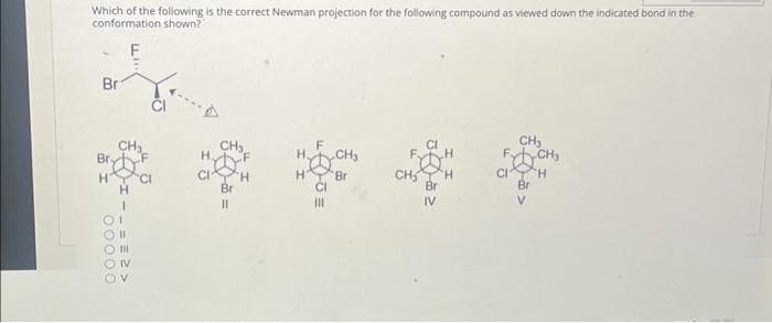 Which of the following is the correct Newman projection for the following compound as viewed down the indicated bond in the
conformation shown?"
Br
H CI
00000
==>>
CH₂
Br
11
H. CH₂
Br
|||
CH₂ H
IV
CH₂
Br
CH₂