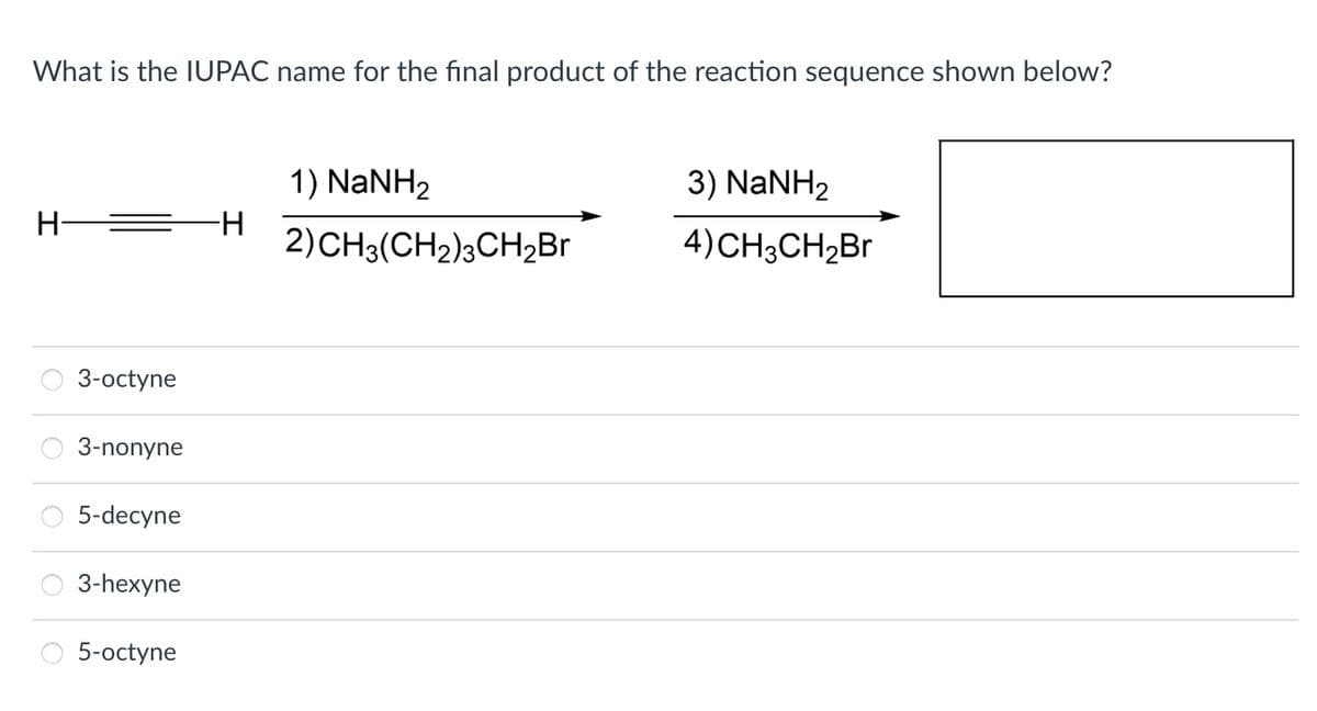 What is the IUPAC name for the final product of the reaction sequence shown below?
H-
3-octyne
3-nonyne
5-decyne
3-hexyne
5-octyne
-H
1) NaNH2
2) CH3(CH2)3CH₂Br
3) NaNH,
4)CH3CH₂Br