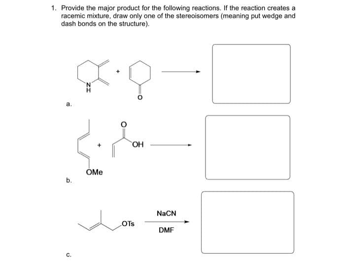 1. Provide the major product for the following reactions. If the reaction creates a
racemic mixture, draw only one of the stereoisomers (meaning put wedge and
dash bonds on the structure).
a.
b.
C.
ZI
OMe
OH
LOTS
NaCN
DMF