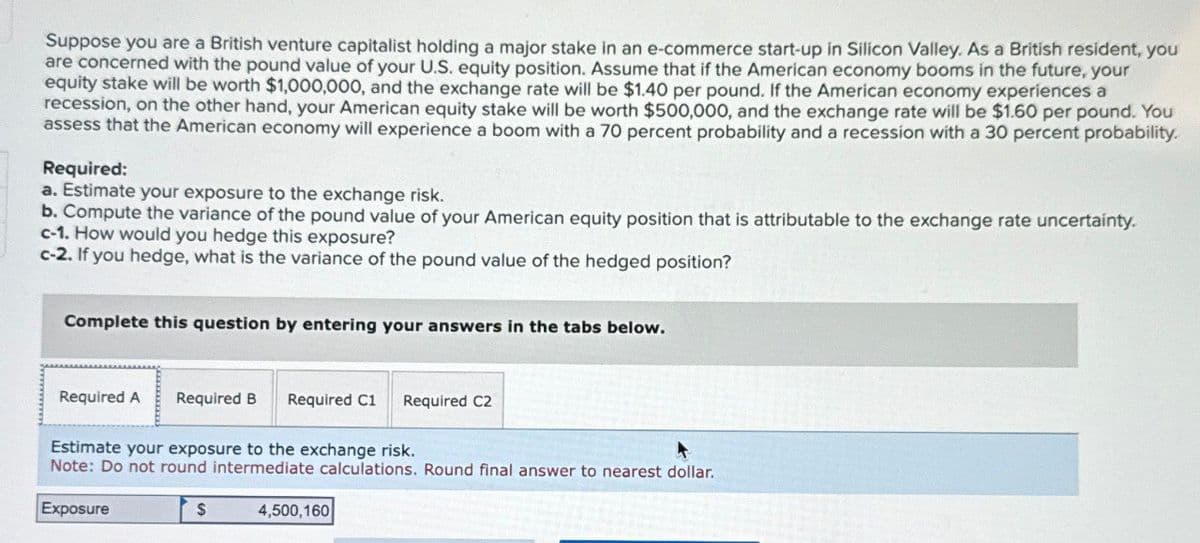 Suppose you are a British venture capitalist holding a major stake in an e-commerce start-up in Silicon Valley. As a British resident, you
are concerned with the pound value of your U.S. equity position. Assume that if the American economy booms in the future, your
equity stake will be worth $1,000,000, and the exchange rate will be $1.40 per pound. If the American economy experiences a
recession, on the other hand, your American equity stake will be worth $500,000, and the exchange rate will be $1.60 per pound. You
assess that the American economy will experience a boom with a 70 percent probability and a recession with a 30 percent probability.
Required:
a. Estimate your exposure to the exchange risk.
b. Compute the variance of the pound value of your American equity position that is attributable to the exchange rate uncertainty.
c-1. How would you hedge this exposure?
c-2. If you hedge, what is the variance of the pound value of the hedged position?
Complete this question by entering your answers in the tabs below.
Required A Required B Required C1 Required C2
Estimate your exposure to the exchange risk.
Note: Do not round intermediate calculations. Round final answer to nearest dollar.
Exposure
$
4,500,160