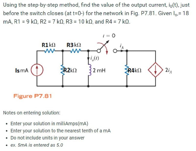 Using the step-by-step method, find the value of the output current, io(t), just
before the switch closes (at t=0-) for the network in Fig. P7.81. Given Is,= 18
mA, R1 = 9 kQ, R2 = 7 kQ, R3 = 10 kQ, and R4 = 7 ko.
t = 0
R1 ΚΩ
R3k
M
2
i(t)
Is mA (
R2k
2 mH
R4kQ
Figure P7.81
Notes on entering solution:
• Enter your solution in milliAmps (mA)
• Enter your solution to the nearest tenth of a mA
• Do not include units in your answer
.ex. 5mA is entered as 5.0
2iA
