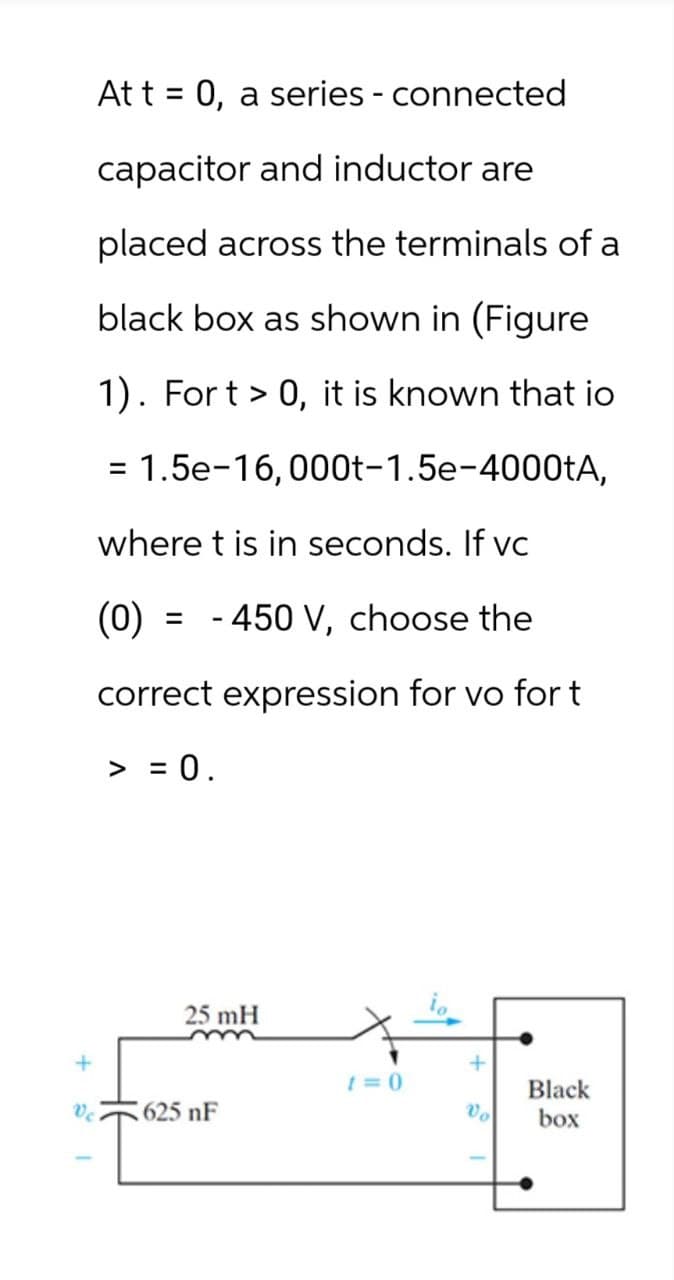 At t = 0, a series - connected
capacitor and inductor are
placed across the terminals of a
black box as shown in (Figure
1). Fort > 0, it is known that io
= 1.5e-16,000t-1.5e-4000tA,
where t is in seconds. If vc
(0) = -450 V, choose the
correct expression for vo for t
> = 0.
25 mH
+
1=0
Black
625 nF
Vo
box