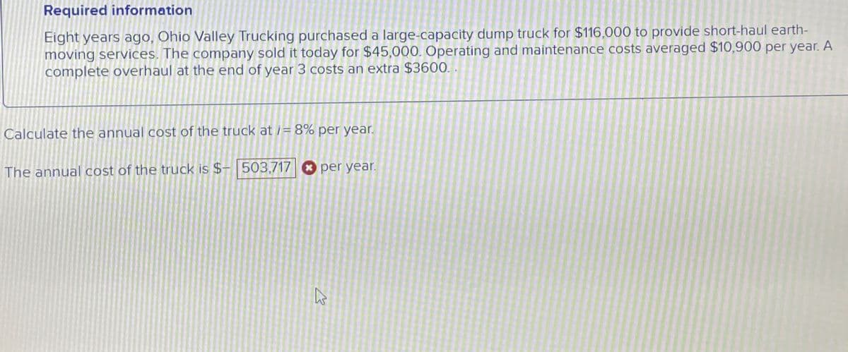 Required information
Eight years ago, Ohio Valley Trucking purchased a large-capacity dump truck for $116,000 to provide short-haul earth-
moving services. The company sold it today for $45,000. Operating and maintenance costs averaged $10,900 per year. A
complete overhaul at the end of year 3 costs an extra $3600.
Calculate the annual cost of the truck at i= 8% per year.
The annual cost of the truck is $- 503,717
per year.
13