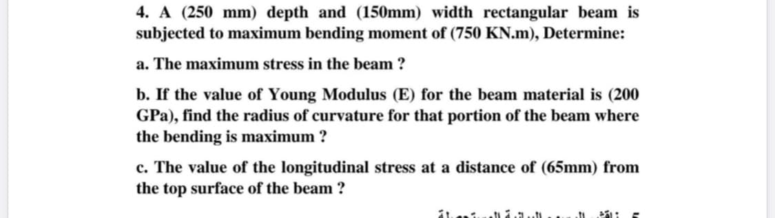 4. A (250 mm) depth and (150mm) width rectangular beam is
subjected to maximum bending moment of (750 KN.m), Determine:
a. The maximum stress in the beam ?
b. If the value of Young Modulus (E) for the beam material is (200
GPa), find the radius of curvature for that portion of the beam where
the bending is maximum ?
c. The value of the longitudinal stress at a distance of (65mm) from
the top surface of the beam ?
