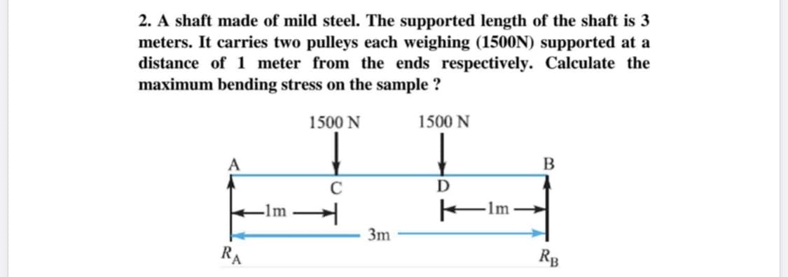 2. A shaft made of mild steel. The supported length of the shaft is 3
meters. It carries two pulleys each weighing (1500N) supported at a
distance of 1 meter from the ends respectively. Calculate the
maximum bending stress on the sample ?
1500 N
1500 N
D
-1m
FIm-
3m
RA
Rg
