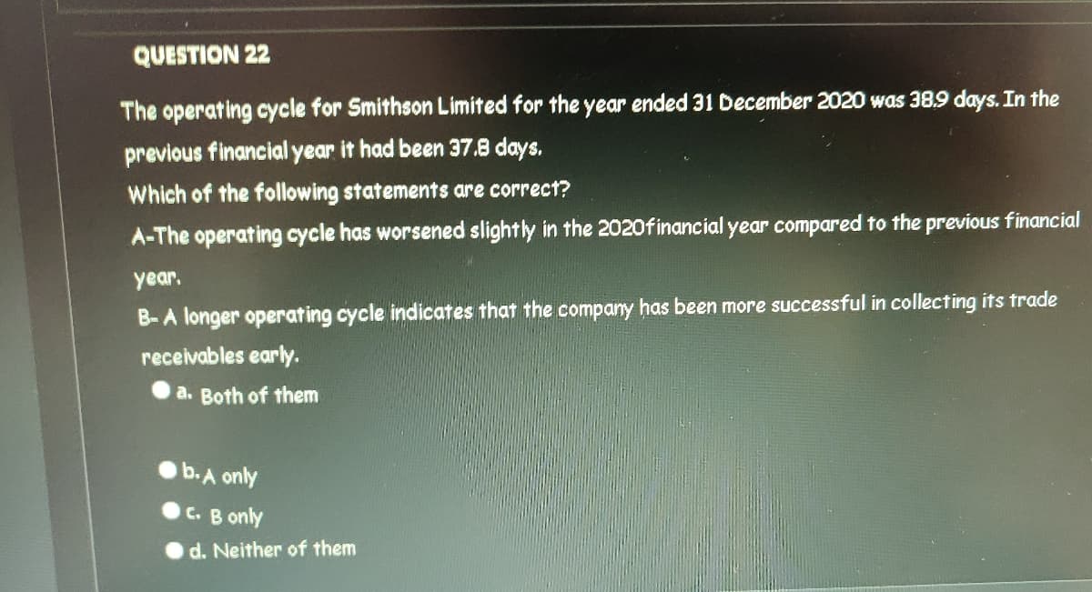 QUESTION 22
The operating cycle for Smithson Limited for the year ended 31 December 2020 was 38,9 days. In the
previous financial year it had been 37.8 days.
Which of the following statements are correct?
A-The operating cycle has worsened slightly in the 2020financial year compared to the previous financial
year.
B-A longer operating cycle indicates that the company has been more successful in collecting its trade
receivables early.
a. Both of them
b.A only
C. B only
d. Neither of them
