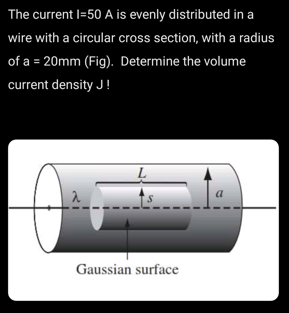 The current l=50 A is evenly distributed in a
wire with a circular cross section, with a radius
of a = 20mm (Fig). Determine the volume
current density J!
L
Gaussian surface
a