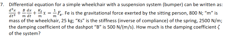 7. Differential equation for a simple wheelchair with a suspension system (bumper) can be written as:
d?x
+
m dt
B dx 1 Ks
x =F.. Fe is the gravitational force exerted by the sitting person, 800 N; “m" is
dt2
m
mass of the wheelchair, 25 kg; “Ks" is the stiffness (inverse of compliance) of the spring, 2500 N/m;
the damping coefficient of the dashpot "B" is 500 N/(m/s). How much is the damping coefficient 3
of the system?
