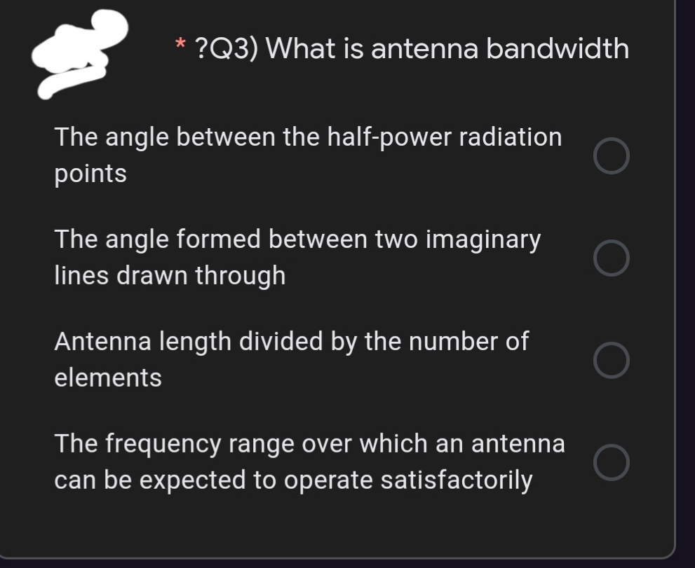 ?Q3) What is antenna bandwidth
The angle between the half-power radiation
points
The angle formed between two imaginary
lines drawn through
Antenna length divided by the number of
elements
The frequency range over which an antenna
can be expected to operate satisfactorily
