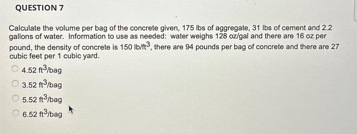 QUESTION 7
Calculate the volume per bag of the concrete given, 175 lbs of aggregate, 31 lbs of cement and 2.2
gallons of water. Information to use as needed: water weighs 128 oz/gal and there are 16 oz per
pound, the density of concrete is 150 lb/ft³, there are 94 pounds per bag of concrete and there are 27
cubic feet per 1 cubic yard.
4.52 ft3/bag
3.52 ft³/bag
5.52 ft³/bag
6.52 ft³/bag