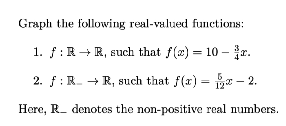 Graph the following real-valued functions:
1. f: R→ R, such that f(x) = 10 - x.
5
2. f: R_→ R, such that f(x) = 2x - 2.
Here, R denotes the non-positive real numbers.