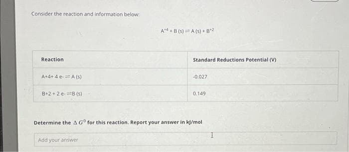 Consider the reaction and information below:
Reaction
A+4+4 e- A (s)
B+2+2 e-B (s)
A4+B (s) A (s) + B+2
Add your answer
Standard Reductions Potential (V)
-0.027
0.149
Determine the A GO for this reaction. Report your answer in kJ/mol