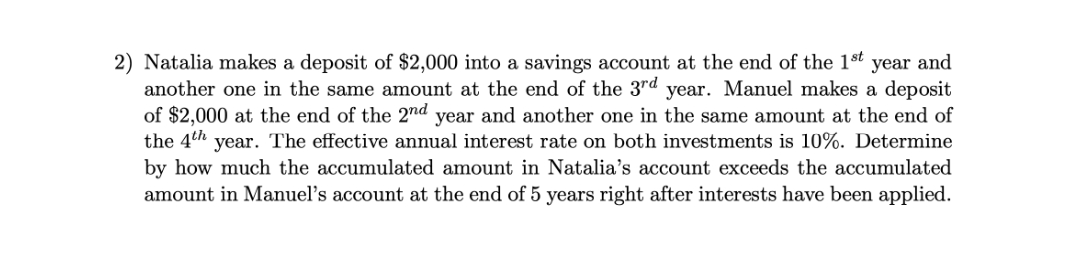 2) Natalia makes a deposit of $2,000 into a savings account at the end of the 1st year and
another one in the same amount at the end of the 3rd year. Manuel makes a deposit
of $2,000 at the end of the 2nd year and another one in the same amount at the end of
the 4th
year. The effective annual interest rate on both investments is 10%. Determine
by how much the accumulated amount in Natalia's account exceeds the accumulated
amount in Manuel's account at the end of 5 years right after interests have been applied.
