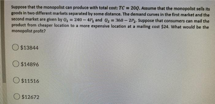 Suppose that the monopolist can produce with total cost: TC= 200. Assume that the monopolist sells its
goods in two different markets separated by some distance. The demand curves in the first market and the
second market are given by Q₁ = 240-41, and Q₂ = 360-27. Suppose that consumers can mail the
product from cheaper location to a more expensive location at a mailing cost $24. What would be the
monopolist profit?
$13844
$14896
$11516
$12672