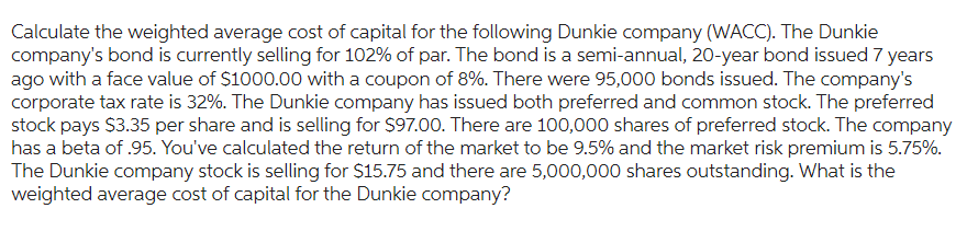 Calculate the weighted average cost of capital for the following Dunkie company (WACC). The Dunkie
company's bond is currently selling for 102% of par. The bond is a semi-annual, 20-year bond issued 7 years
ago with a face value of $1000.00 with a coupon of 8%. There were 95,000 bonds issued. The company's
corporate tax rate is 32%. The Dunkie company has issued both preferred and common stock. The preferred
stock pays $3.35 per share and is selling for $97.00. There are 100,000 shares of preferred stock. The company
has a beta of .95. You've calculated the return of the market to be 9.5% and the market risk premium is 5.75%.
The Dunkie company stock is selling for $15.75 and there are 5,000,000 shares outstanding. What is the
weighted average cost of capital for the Dunkie company?