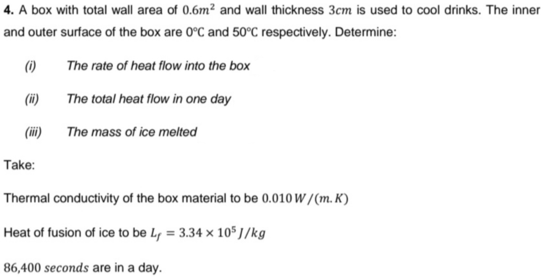4. A box with total wall area of 0.6m² and wall thickness 3cm is used to cool drinks. The inner
and outer surface of the box are 0°C and 50°C respectively. Determine:
(1)
The rate of heat flow into the box
(ii)
The total heat flow in one day
(ii)
The mass of ice melted
Take:
Thermal conductivity of the box material to be 0.010 W /(m. K)
leat of fusion of ice to be Lf = 3.34 × 105 J/kg
%3D
86,400 seconds are in a day.
