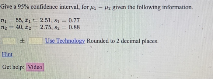 Give a 95% confidence interval, for u1- p2 given the following information.
= 0.77
55, 1 2.51, 81 =
n2 = 40, 2 = 2.75, s2 0.88
n1
!!
%D
土
Use Technology Rounded to 2 decimal places.
Hint
Get help: Video
