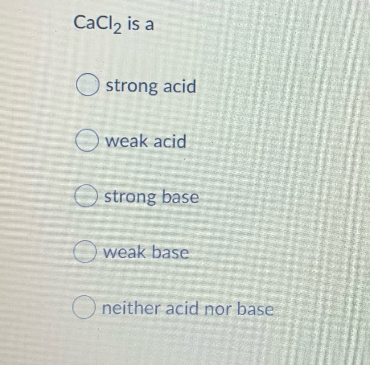 CaCl, is a
strong acid
Oweak acid
O strong base
O weak base
O neither acid nor base

