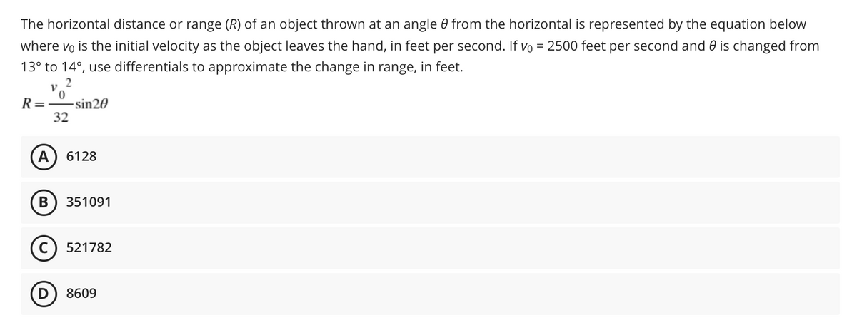 The horizontal distance or range (R) of an object thrown at an angle 0 from the horizontal is represented by the equation below
where vo is the initial velocity as the object leaves the hand, in feet per second. If vo = 2500 feet per second and 0 is changed from
13° to 14°, use differentials to approximate the change in range, in feet.
2
R=-
-sin20
32
A
6128
351091
C) 521782
8609
