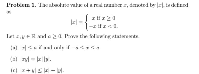 Problem 1. The absolute value of a real number x, denoted by [x], is defined
{
Let x, y ER and a > 0. Prove the following statements.
(a) x≤ a if and only if -a ≤ x ≤a.
(b) |xy| = |x|y|-
(c) |x+y| ≤ |x| + |y|.
as
|x| =
=
x if x ≥ 0
-x if x < 0.