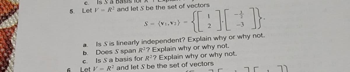 Is Sa
Let V = R2 and let S be the set of vectors
С.
5.
%3D
1
S = {v1,V2} :
%3D
2
-3
Is S is linearly independent? Explain why or why not.
Does S span R2? Explain why or why not.
Is Sa basis for R2? Explain why or why not.
Let V = R² and let S be the set of vectors
a.
b.
С.
6.
%3D
