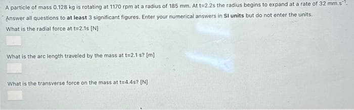 A particle of mass 0.128 kg is rotating at 1170 rpm at a radius of 185 mm. At t=2.2s the radius begins to expand at a rate of 32 mm.s
Answer all questions to at least 3 significant figures. Enter your numerical answers in SI units but do not enter the units.
What is the radial force at t=2.1s [N]
What is the arc length traveled by the mass at t=2.1 s? [m]
What is the transverse force on the mass at t=4.4s? [N]