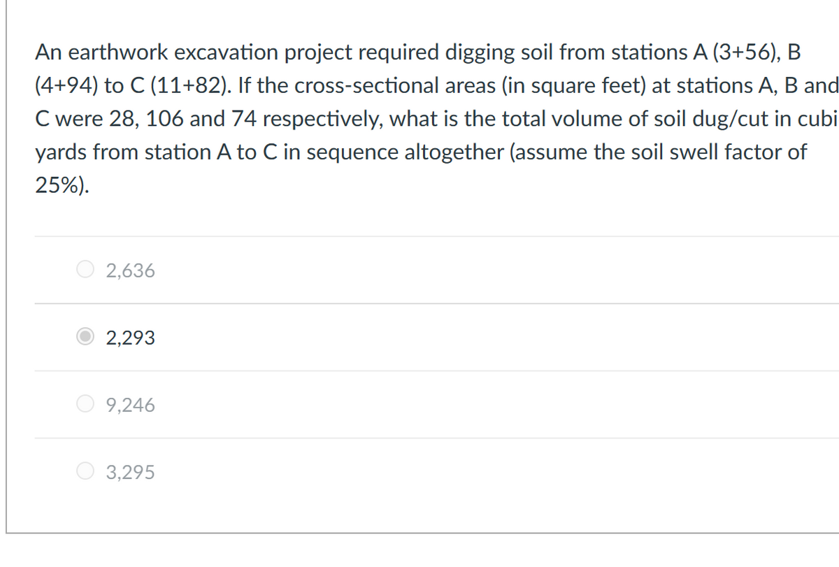 An earthwork excavation project required digging soil from stations A (3+56), B
(4+94) to C (11+82). If the cross-sectional areas (in square feet) at stations A, B and
C were 28, 106 and 74 respectively, what is the total volume of soil dug/cut in cubi
yards from station A to C in sequence altogether (assume the soil swell factor of
25%).
2,636
2,293
9,246
3,295