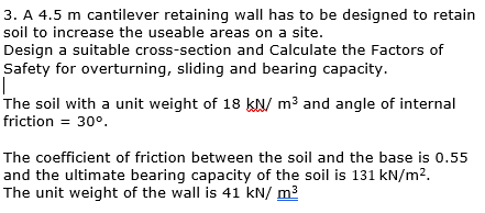 3. A 4.5 m cantilever retaining wall has to be designed to retain
soil to increase the useable areas on a site.
Design a suitable cross-section and Calculate the Factors of
Safety for overturning, sliding and bearing capacity.
|
The soil with a unit weight of 18 kN/m³ and angle of internal
friction = 30°.
The coefficient of friction between the soil and the base is 0.55
and the ultimate bearing capacity of the soil is 131 kN/m².
The unit weight of the wall is 41 kN/ m³