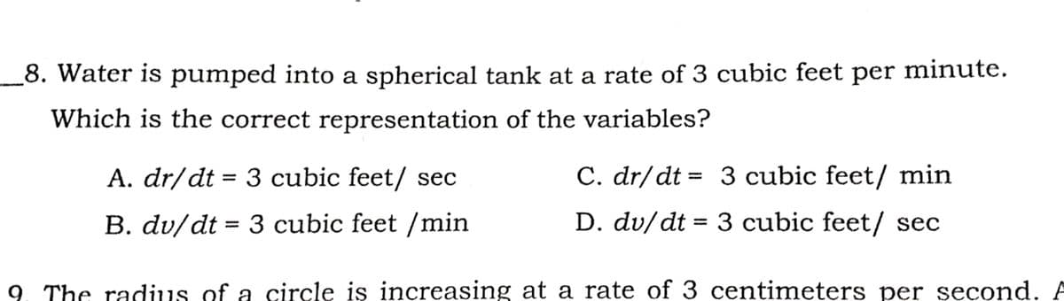 8. Water is pumped into a spherical tank at a rate of 3 cubic feet per minute.
Which is the correct representation of the variables?
A. dr/dt = 3 cubic feet/ sec
C. dr/dt = 3 cubic feet/ min
B. dv/dt = 3 cubic feet /min
D. dv/dt = 3 cubic feet/ sec
9. The radius of a circle is increasing at a rate of 3 centimeters per second. A
