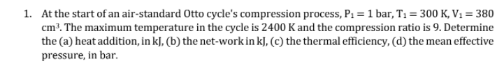 1. At the start of an air-standard Otto cycle's compression process, P1 = 1 bar, T1 = 300 K, V1 = 380
cm³. The maximum temperature in the cycle is 2400 K and the compression ratio is 9. Determine
the (a) heat addition, in kJ, (b) the net-work in kJ, (c) the thermal efficiency, (d) the mean effective
pressure, in bar.

