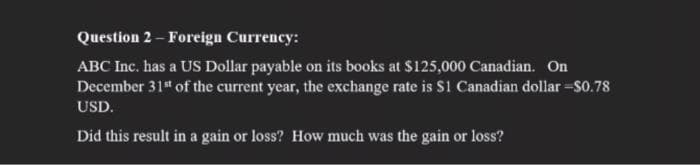 Question 2 - Foreign Currency:
ABC Inc. has a US Dollar payable on its books at $125,000 Canadian. On
December 31" of the current year, the exchange rate is S1 Canadian dollar-S0.78
USD.
Did this result in a gain or loss? How much was the gain or loss?

