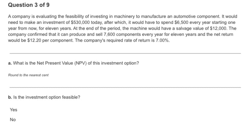 Question 3 of 9
A company is evaluating the feasibility of investing in machinery to manufacture an automotive component. It would
need to make an investment of $530,000 today, after which, it would have to spend $6,500 every year starting one
year from now, for eleven years. At the end of the period, the machine would have a salvage value of $12,000. The
company confirmed that it can produce and sell 7,600 components every year for eleven years and the net return
would be $12.20 per component. The company's required rate of return is 7.00%.
a. What is the Net Present Value (NPV) of this investment option?
Round to the nearest cent
b. Is the investment option feasible?
Yes
No
