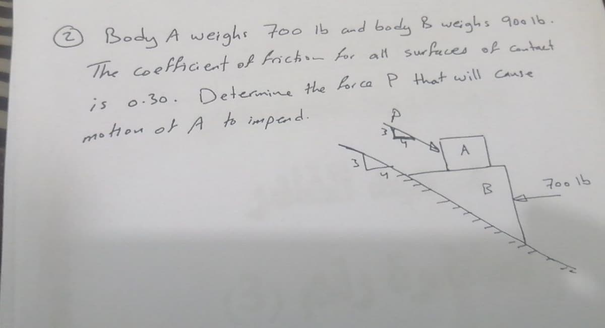 2) Body A weighs 700 ib and body B weighs 9oo1b.
The coefficient of Friction for all surfaces of Cantact
is
0.30. Determine the or ca P that will Cause
motion of A to impend.
A
700 1b

