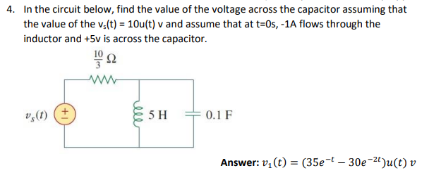 4. In the circuit below, find the value of the voltage across the capacitor assuming that
the value of the v,(t) = 10u(t) v and assume that at t=0s, -1A flows through the
inductor and +5v is across the capacitor.
10
v,(1) (+
5 H
0.1 F
Answer: v, (t) = (35e-t – 30e-2")u(t) v
ell

