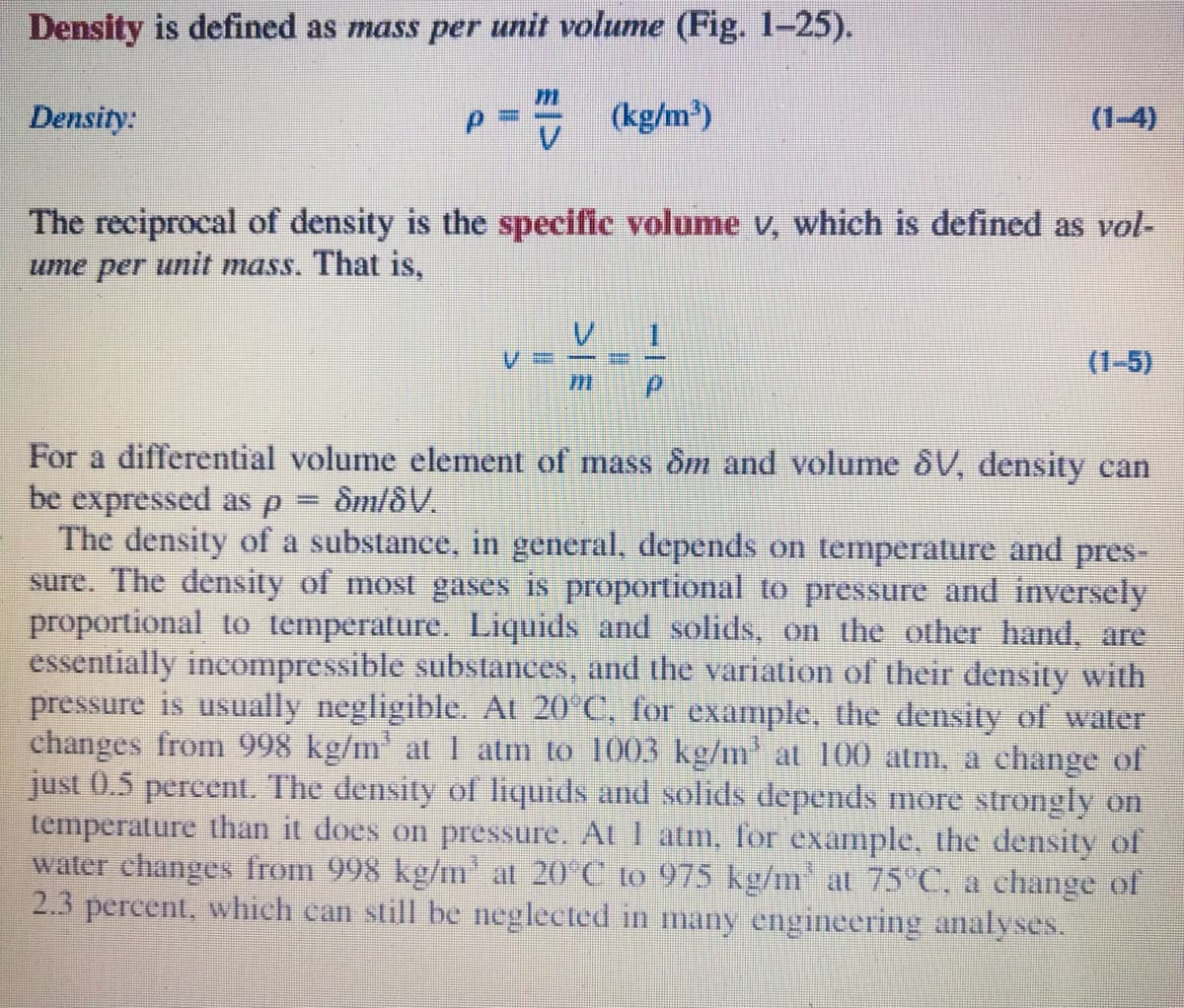 Density is defined as mass per unit volume (Fig. 1-25).
Density:
(kg/m)
(1-4)
The reciprocal of density is the specific volume v, which is defined as vol-
ume per unit mass. That is,
(1-5)
For a differential volume element of mass ôm and volume &V, density can
be expressed as P
The density of a substance, in general, depends on temperature and pres-
sure. The density of most gases is proportional to pressure and inversely
proportional to temperature. Liquids and solids, on the other hand, are
essentially incompressible substances, and the variation of their density with
pressure is usually negligible. At 20°C, for example, the density of water
changes from 998 kg/m' at I atm to 1003 kg/m' at 100 atm, a change of
just 0.5 percent. The density of liquids and solids depends more strongly on
temperature than it does on pressure. At I atm, for example, the density of
water changes from 998 kg/m at 20°C to 975 kg/m at 75 C, a change of
2.3 percent, which can still be neglected in many engineering analyses.
Sm/8V.

