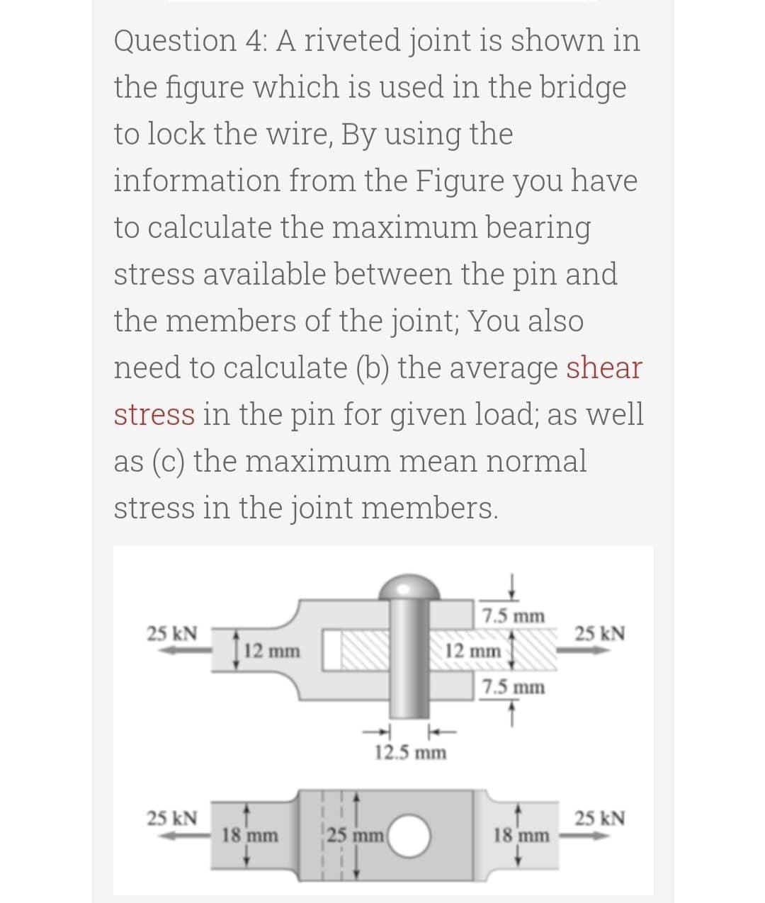 Question 4: A riveted joint is shown in
the figure which is used in the bridge
to lock the wire, By using the
information from the Figure you have
to calculate the maximum bearing
stress available between the pin and
the members of the joint; You also
need to calculate (b) the average shear
stress in the pin for given load; as well
as (c) the maximum mean normal
stress in the joint members.
7.5 mm
25 kN
25 kN
12 mm
12 mm
7.5 mm
12.5 mm
25 kN
25 kN
18 mm
25 mm
18 mm
