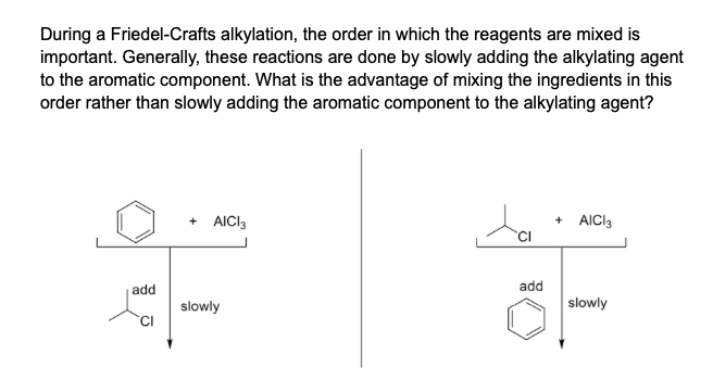 During a Friedel-Crafts alkylation, the order in which the reagents are mixed is
important. Generally, these reactions are done by slowly adding the alkylating agent
to the aromatic component. What is the advantage of mixing the ingredients in this
order rather than slowly adding the aromatic component to the alkylating agent?
+ AICI3
+ AICI3
add
add
slowly
slowly
