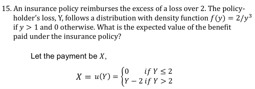 15. An insurance policy reimburses the excess of a loss over 2. The policy-
holder's loss, Y, follows a distribution with density function f (y) = 2/y³
if y > 1 and 0 otherwise. What is the expected value of the benefit
paid under the insurance policy?
Let the payment be X,
(0
if Y < 2
X = u(Y) =
|Y – 2 if Y > 2
