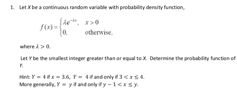 1. Let X be a continuous random variable with probability density function,
(re , x>0
f(x) =-
10.
|0,
otherwise,
where 1 > 0.
Let Y be the smallest integer greater than or equal to X. Determine the probability function of
Y.
Hint: Y = 4 if x = 3.6, Y = 4 if and only if 3 < x < 4.
More generally, Y = y if and only if y – 1< x < y.
