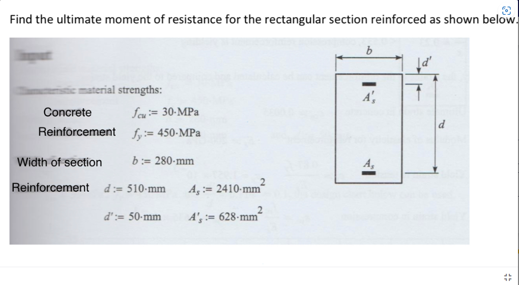 O
Find the ultimate moment of resistance for the rectangular section reinforced as shown below.
material strengths:
Concrete
Reinforcement
Width of section
Reinforcement
fcu:= 30-MPa
fy:= 450-MPa
b:= 280-mm
d:= 510-mm
A, 2410-mm
d':= 50-mm A's:= 628-mm²
b
A',
d'
