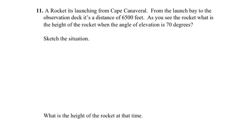 11. A Rocket its launching from Cape Canaveral. From the launch bay to the
observation deck it's a distance of 6500 feet. As you see the rocket what is
the height of the rocket when the angle of elevation is 70 degrees?
Sketch the situation.
What is the height of the rocket at that time.
