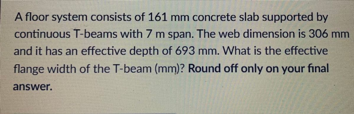 A floor system consists of 161 mm concrete slab supported by
continuous T-beams with7 m span. The web dimension is 306 mm
and it has an effective depth of 693 mm. What is the effective
flange width of the T-beam (mm)? Round off only on your final
-answer.

