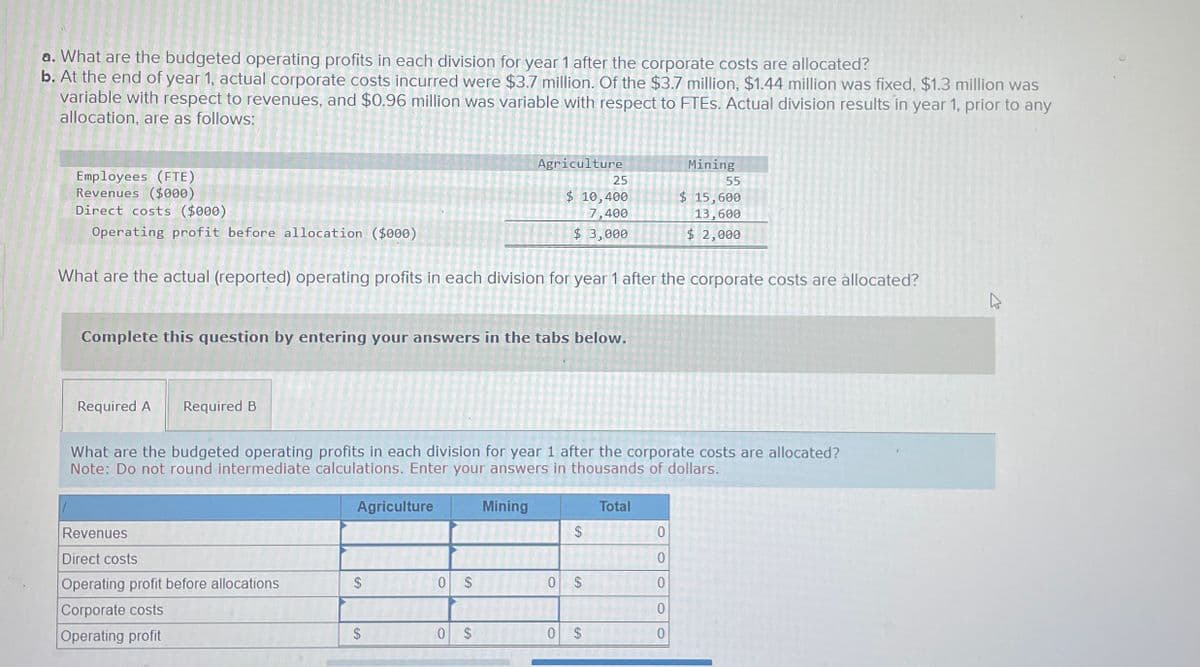 a. What are the budgeted operating profits in each division for year 1 after the corporate costs are allocated?
b. At the end of year 1, actual corporate costs incurred were $3.7 million. Of the $3.7 million, $1.44 million was fixed, $1.3 million was
variable with respect to revenues, and $0.96 million was variable with respect to FTEs. Actual division results in year 1, prior to any
allocation, are as follows:
Employees (FTE)
Revenues ($000)
Direct costs ($000)
Agriculture
Mining
25
55
$ 10,400
7,400
$ 3,000
$ 15,600
13,600
$ 2,000
Operating profit before allocation ($000)
What are the actual (reported) operating profits in each division for year 1 after the corporate costs are allocated?
Complete this question by entering your answers in the tabs below.
Required A Required B
What are the budgeted operating profits in each division for year 1 after the corporate costs are allocated?
Note: Do not round intermediate calculations. Enter your answers in thousands of dollars.
Revenues
Direct costs
Operating profit before allocations
SA
$
Corporate costs
Operating profit
Agriculture
Mining
SA
0
$
0
$
SA
Total
0
0
0
0
$
0
$
0 $
0