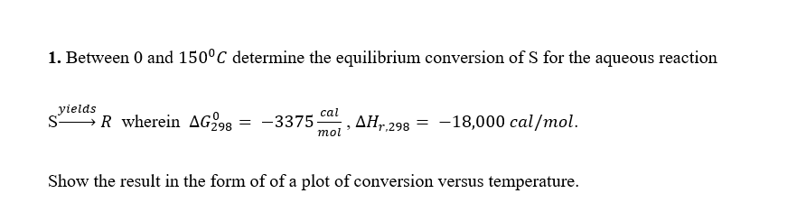 1. Between 0 and 150°C determine the equilibrium conversion of S for the aqueous reaction
yields
cal
SR wherein AG298:
=
-3375
"
mol
AHr.298
= -18,000 cal/mol.
Show the result in the form of of a plot of conversion versus temperature.