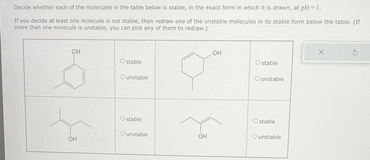 Decide whether each of the molecules in the table below is stable, in the exact form in which it is drawn, at pH = 1.
If you decide at least one molecule is not stable, then redraw one of the unstable molecules in its stable form below the table. (If
more than one molecule is unstable, you can pick any of them to redraw.)
OH
O stable
O unstable
OH
X
5
O stable
O unstable
O stable
O stable
O unstable
OH
O unstable
OH