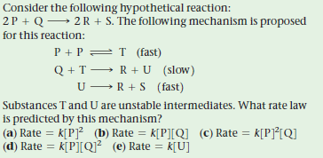 Consider the following hypothetical reaction:
2P + Q→ 2 R + S. The following mechanism is proposed
for this reaction:
P + P = T (fast)
Q + T → R+ U (slow)
U-R + S (fast)
Substances T and U are unstable intermediates. What rate law
is predicted by this mechanism?
(a) Rate = k[P]? (b) Rate = k[P][Q] (c) Rate = k[P]°[QI
(d) Rate = k[P][Q? (e) Rate
= k[U]
