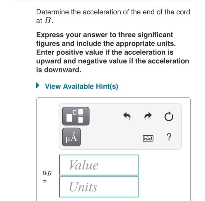 Determine the acceleration of the end of the cord
at B.
Express your answer to three significant
figures and include the appropriate units.
Enter positive value if the acceleration is
upward and negative value if the acceleration
is downward.
• View Available Hint(s)
HẢ
?
Value
ав
Units
II
