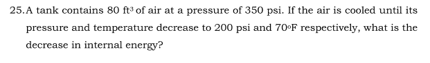 25.A tank contains 80 ft³ of air at a pressure of 350 psi. If the air is cooled until its
pressure and temperature decrease to 200 psi and 70•F respectively, what is the
decrease in internal energy?
