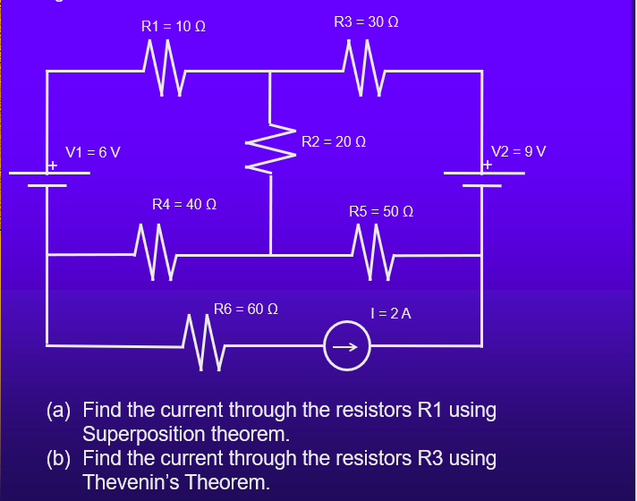 R1 = 10 Q
R3 = 30 Q
R2 = 20 Q
V1 = 6 V
V2 = 9 V
R4 = 40 Q
R5 = 50 Q
R6 = 60 Q
T= 2A
(a) Find the current through the resistors R1 using
Superposition theorem.
(b) Find the current through the resistors R3 using
Thevenin's Theorem.
