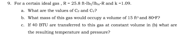 9. For a certain ideal gas , R = 25.8 ft-lb:/lbm-R and k =1.09.
a. What are the values of Cp and Cy?
b. What mass of this gas would occupy a volume of 15 ft³ and 80ºF?
c. If 40 BTU are transferred to this gas at constant volume in (b) what are
the resulting temperature and pressure?
